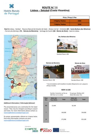 Start in Lisboa - Setúbal - Reserva Natural do Estuário do Sado – Alcácer do Sal – Grândola (69 – Santa Barbara dos Mineiros)
- Ferreira do Alentejo (76 - Retrato da Memória) - Santiago do Cacém (68 - Monte do Xisto) – back to Lisboa
Retrato da Memória Monte do Xisto
Standard Room: 55€ Standard Room: 92€
ROUTE N.º 11
Lisboa – Setubal (Costa Vicentina)
Sta. Barbara dos Mineiros
Standard Room: 69€
Price / Preço 2 Pax
4 Nights/ Noites 288€
7 Nights/ Noites 504€
RENT-A-CAR
Familiar: Economic car for ex:
VW Polo 1,2 or similar
For groups: Minibus A/C
(9sts) Mercedes Vito
Days
Dias
Daily rate
Taxa Diária Total
Daily rate
Taxa Diária Total
3-6 23,40€ 56,16€
7 140,00€ 336,00€
14 273,00€ 655,20€
* Accommodation with breakfast included /Alojamento com pequeno-
almoço incluído.
Additional Information / Informação Adicional:
The presented prices are a estimative for the lower
season. They may be changed according to season
and hotel. For more information please contact us:
reservas@hoteisruraisdeportugal.com.
Os preços apresentados referem-se à época baixa.
Para mais informações contacte-nos para:
reservas@hoteisruraisdeportugal.com.
 