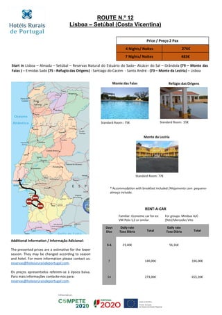Start in Lisboa – Almada – Setúbal – Reservas Natural do Estuário do Sado– Alcácer do Sal – Grândola (79 – Monte das
Faias ) – Ermidas Sado (75 - Refugio das Origens) - Santiago do Cacém - Santo André - (73 – Monte da Lezíria) – Lisboa
Monte das Faias
Monte da Lezíria
Refúgio das Origens
Standard Room:: 75€
Standard Room: 77€
Standard Room: 55€
Price / Preço 2 Pax
4 Nights/ Noites 276€
7 Nights/ Noites 483€
RENT-A-CAR
Familiar: Economic car for ex:
VW Polo 1,2 or similar
For groups: Minibus A/C
(9sts) Mercedes Vito
Days
Dias
Daily rate
Taxa Diária Total
Daily rate
Taxa Diária Total
3-6 23,40€ 56,16€
7 140,00€ 336,00€
14 273,00€ 655,20€
ROUTE N.º 12
Lisboa – Setúbal (Costa Vicentina)
* Accommodation with breakfast included /Alojamento com pequeno-
almoço incluído.
Additional Information / Informação Adicional:
The presented prices are a estimative for the lower
season. They may be changed according to season
and hotel. For more information please contact us:
reservas@hoteisruraisdeportugal.com.
Os preços apresentados referem-se à época baixa.
Para mais informações contacte-nos para:
reservas@hoteisruraisdeportugal.com.
 