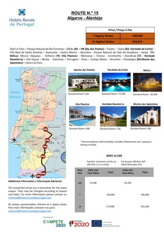 Start in Faro – Parque Natural da Ria Formosa – Olhão (81 – HR Qta dos Poetas) – Fuseta – Tavira (83 -Herdade da Corte) –
Vila Real de Santo António – Aiamonte – Castro Marim – Alcoutim - Parque Natural do Vale do Guadiana – Serpa (71-
Bética)- Moura –Alqueva - Telheiro (70- Vila Planície) - Monsaraz – Terena- Juromenha – Alundroal (72 - Herdade
Naveterra) – Vila Viçosa – Borba - Estremoz – Terrugem – Elvas – Campo Maior – Arroches – Portalegre (66-Monte dos
Apóstolos) – return to Faro
Vila Planície Herdade Naveterra Monte dos Apóstolos
Standard Room: 60€ Standard Room: 72€ Standard Room: 50€
72
Price / Preço 2 Pax
7 Nights/ Noites 439,83€
14 Nights/ Noites 879,67€
RENT-A-CAR
Familiar: Economic car for ex:
VW Polo 1,2 or similar
For groups: Minibus A/C
(9sts) Mercedes Vito
Days
Dias
Daily rate
Taxa Diária Total
Daily rate
Taxa Diária Total
3-6 23,40€ 56,16€
7 140,00€ 336,00€
14 273,00€ 655,20€
ROUTE N.º 15
Algarve - Alentejo
Bética
Standard Room: 60,50€
Herdade da Corte
Standard Room: 72,50€
Quinta dos Poetas
Standard Room: 62€
* Accommodation with breakfast included /Alojamento com pequeno-
almoço incluído
Additional Information / Informação Adicional:
The presented prices are a estimative for the lower
season. They may be changed according to season
and hotel. For more information please contact us:
reservas@hoteisruraisdeportugal.com.
Os preços apresentados referem-se à época baixa.
Para mais informações contacte-nos para:
reservas@hoteisruraisdeportugal.com.
 