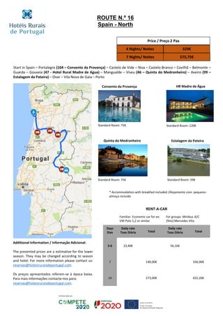 Start in Spain – Portalegre (104 – Convento da Provença) – Castelo de Vide – Nisa – Castelo Branco – Covilhã – Belmonte –
Guarda – Gouveia (47 - Hotel Rural Madre de Agua) – Mangualde – Viseu (46 – Quinta do Medronheiro) – Aveiro (99 –
Estalagem da Pateira) – Ovar – Vila Nova de Gaia – Porto
Convento da Provença HR Madre de Água
Quinta do Medronheiro
Standard Room: 75€ Standard Room: 120€
Price / Preço 2 Pax
4 Nights/ Noites 329€
7 Nights/ Noites 575,75€
RENT-A-CAR
Familiar: Economic car for ex:
VW Polo 1,2 or similar
For groups: Minibus A/C
(9sts) Mercedes Vito
Days
Dias
Daily rate
Taxa Diária Total
Daily rate
Taxa Diária Total
3-6 23,40€ 56,16€
7 140,00€ 336,00€
14 273,00€ 655,20€
ROUTE N.º 16
Spain - North
Estalagem da Pateira
Standard Room: 75€ Standard Room: 59€
* Accommodation with breakfast included /Alojamento com pequeno-
almoço incluído
Additional Information / Informação Adicional:
The presented prices are a estimative for the lower
season. They may be changed according to season
and hotel. For more information please contact us:
reservas@hoteisruraisdeportugal.com.
Os preços apresentados referem-se à época baixa.
Para mais informações contacte-nos para:
reservas@hoteisruraisdeportugal.com.
 