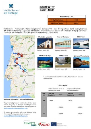 Start in Spain - Portalegre (66 - Monte dos Apóstolos) – Castelo de Vide - Nisa – Proença-a-Nova – Sertã – Pedrogão Grande
(97 – Hotel da Montanha) – Arganil ( 52 - B&W Hotel) - Oliveira do Hospital – Gouveia (47 - HR Madre de Água) – Abrunhosa-
a-Velha (49 - HR Mira Serra) – Viseu (46- Quinta do Medronheiro) – Aveiro – Porto
Price / Preço 2 Pax
7 Nights/ Noites 511€
14 Nights/ Noites 1022€
RENT-A-CAR
Familiar: Economic car for ex:
VW Polo 1,2 or similar
For groups: Minibus A/C
(9sts) Mercedes Vito
Days
Dias
Daily rate
Taxa Diária Total
Daily rate
Taxa Diária Total
3-6 23,40€ 56,16€
7 140,00€ 336,00€
14 273,00€ 655,20€
ROUTE N.º 17
Spain - North
B&W Hotel
Standard Room:: 90€
Hotel da Montanha
Standard Room: 63€
Monte dos Apóstolos
Standard Room: 50€
Quinta do Medronheiro
Standard Room: 75€
HR Mira Serra
Standard Room: 40€
HR Madre de Água
Standard Room: 120€
* Accommodation with breakfast included /Alojamento com pequeno-
almoço incluído
Additional Information / Informação Adicional:
The presented prices are a estimative for the lower
season. They may be changed according to season
and hotel. For more information please contact us:
reservas@hoteisruraisdeportugal.com.
Os preços apresentados referem-se à época baixa.
Para mais informações contacte-nos para:
reservas@hoteisruraisdeportugal.com.
 