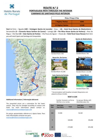 Start in Porto – Águeda (100 – Estalagem Quinta do Louredo) - Viseu – (46 - Hotel Rural Quinta do Medronheiro) –
Sernancelhe (5 – Convento Nossa Senhora do Carmo) – Lamego (10 – The Wine House Quinta da Pacheca) – Peso da
Régua – Vila Real (43 – Solar Quinta da Portela) – Vila Pouca de Aguiar – Chaves (1 – Hotel Rural Casas Novas) from here
you will reach Spain and Santiago de Compostela.
ROUTE N.º 2
PORTUGUESE PATH THROUGH THE INTERIOR
CAMINHO DE SANTIAGO PELO INTERIOR
Price / Preço 2 Pax
7 Nights/ Noites 609€
14 Nights/ Noites 1218€
Quinta da Pacheca
Standard Room: 115,50€
Standard Room: 100€
Casas Novas
Standard Room: 65€
Solar Quinta da Portela
Quinta do Louredo
Standard Room: 85€
Nossa Sra. Do Carmo
Standard Room: 81,50€
Quinta do Medronheiro
Standard Room: 75€
* Accommodation with breakfast included /Alojamento com
pequeno-almoço incluído.
RENT-A-CAR
Familiar: Economic car for ex:
VW Polo 1,2 or similar
For groups: Minibus A/C
(9sts) Mercedes Vito
Days
Dias
Daily Rate
Taxa Diária Total
Daily Rate
Taxa Diária Total
3-6 23,40€ 56,16€
7 140,00€ 336,00€
14 273,00€ 655,20€
Additional Information / Informação Adicional:
The presented prices are a estimative for the lower
season. They may be changed according to season and
hotel. For more information please contact us:
reservas@hoteisruraisdeportugal.com
Os preços apresentados referem-se à época baixa. Para
mais informações contacte-nos para:
reservas@hoteisruraisdeportugal.com.
 