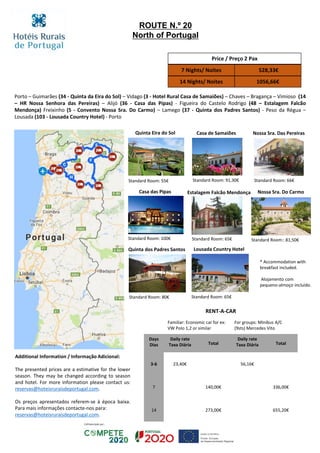 Porto – Guimarães (34 - Quinta da Eira do Sol) – Vidago (3 - Hotel Rural Casa de Samaiões) – Chaves – Bragança – Vimioso (14
– HR Nossa Senhora das Pereiras) – Alijó (36 - Casa das Pipas) - Figueira do Castelo Rodrigo (48 – Estalagem Falcão
Mendonça) Freixinho (5 - Convento Nossa Sra. Do Carmo) – Lamego (37 - Quinta dos Padres Santos) - Peso da Régua –
Lousada (103 - Lousada Country Hotel) - Porto
Price / Preço 2 Pax
7 Nights/ Noites 528,33€
14 Nights/ Noites 1056,66€
RENT-A-CAR
Familiar: Economic car for ex:
VW Polo 1,2 or similar
For groups: Minibus A/C
(9sts) Mercedes Vito
Days
Dias
Daily rate
Taxa Diária Total
Daily rate
Taxa Diária Total
3-6 23,40€ 56,16€
7 140,00€ 336,00€
14 273,00€ 655,20€
ROUTE N.º 20
North of Portugal
Additional Information / Informação Adicional:
The presented prices are a estimative for the lower
season. They may be changed according to season
and hotel. For more information please contact us:
reservas@hoteisruraisdeportugal.com.
Os preços apresentados referem-se à época baixa.
Para mais informações contacte-nos para:
reservas@hoteisruraisdeportugal.com.
Standard Room: 65€
Nossa Sra. Das Pereiras
Standard Room: 66€
Standard Room: 100€
Standard Room: 55€ Standard Room: 91,30€
Estalagem Falcão Mendonça Nossa Sra. Do Carmo
Standard Room:: 81,50€
* Accommodation with
breakfast included.
Alojamento com
pequeno-almoço incluído.
Quinta Eira do Sol Casa de Samaiões
Casa das Pipas
Quinta dos Padres Santos
Standard Room: 80€
Lousada Country Hotel
Standard Room: 65€
 