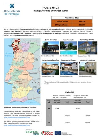 Porto – Barcelos (26 - Quinta das Tulipas) – Braga – Vila Verde (23 - Casa Fundevila) - Vilar do Monte – Viana do Castelo (31
- Quinta Paço d’Anha) - Areosa – Ancora – Moledo – Caminha – Vila Nova de Cerveira – São Pedro da Torre – Valença –
Monção (2 – Convento dos Capuchos) – Melgaço (16- HR Reguengo de Melgaço) – Arcos de Valdevez – Ponte da Barca – Vila
Verde ( 33 - Quinta de Cachopães) – Porto
Quinta das Tulipas Casa Fundevila Quinta Paço d’Anha
Convento dos Capuchos Reguengo de Melgaço Quinta de Cachopães
Standard Room: 45€ Standard Room: 55€ Standard Room: 70€
Standard Room: 70€ Standard Room: 75€ Standard Room: 65€
Price / Preço 2 Pax
7 Nights/ Noites 443,33€
14 Nights/ Noites 886,66€
RENT-A-CAR
Familiar: Economic car for ex:
VW Polo 1,2 or similar
For groups: Minibus A/C
(9sts) Mercedes Vito
Days
Dias
Daily rate
Taxa Diária Total
Daily rate
Taxa Diária Total
3-6 23,40€ 56,16€
7 140,00€ 336,00€
14 273,00€ 655,20€
ROUTE N.º 23
Tasting Alvarinho und Green Wines
* Accommodation with breakfast included /Alojamento com pequeno-almoço
incluído.
Additional Information / Informação Adicional:
The presented prices are a estimative for the lower
season. They may be changed according to season
and hotel. For more information please contact us:
reservas@hoteisruraisdeportugal.com.
Os preços apresentados referem-se à época baixa.
Para mais informações contacte-nos para:
reservas@hoteisruraisdeportugal.com.
 