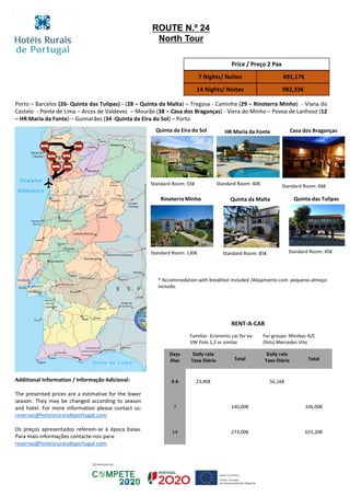 Porto – Barcelos (26- Quinta das Tulipas) - (28 – Quinta da Malta) – Tregosa - Caminha (29 – Rinoterra Minho) - Viana do
Castelo - Ponte de Lima – Arcos de Valdevez – Mourão (38 – Casa dos Braganças) - Viera do Minho – Povoa de Lanhoso (12
– HR Maria da Fonte) – Guimarães (34 -Quinta da Eira do Sol) – Porto
Quinta das TulipasQuinta da MaltaRinoterra Minho
Casa dos BragançasHR Maria da FonteQuinta da Eira do Sol
Standard Room: 55€ Standard Room: 40€ Standard Room: 66€
Standard Room: 130€ Standard Room: 85€ Standard Room: 45€
Price / Preço 2 Pax
7 Nights/ Noites 491,17€
14 Nights/ Noites 982,33€
RENT-A-CAR
Familiar: Economic car for ex:
VW Polo 1,2 or similar
For groups: Minibus A/C
(9sts) Mercedes Vito
Days
Dias
Daily rate
Taxa Diária Total
Daily rate
Taxa Diária Total
3-6 23,40€ 56,16€
7 140,00€ 336,00€
14 273,00€ 655,20€
ROUTE N.º 24
North Tour
Additional Information / Informação Adicional:
The presented prices are a estimative for the lower
season. They may be changed according to season
and hotel. For more information please contact us:
reservas@hoteisruraisdeportugal.com.
Os preços apresentados referem-se à época baixa.
Para mais informações contacte-nos para:
reservas@hoteisruraisdeportugal.com.
* Accommodation with breakfast included /Alojamento com pequeno-almoço
incluído.
 