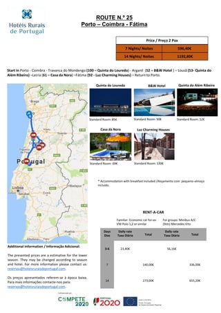 Start in Porto - Coimbra - Travanca do Mondengo (100 – Quinta do Louredo) - Arganil (52 – B&W Hotel ) – Lousã (53- Quinta do
Além Ribeiro) –Leiria (61 – Casa da Nora) –Fátima (92 - Luz Charming Houses) – Return to Porto.
Casa da Nora
B&W Hotel
Standard Room: 69€
Standard Room: 90€
Quinta do Além Ribeiro
Standard Room: 52€
Quinta do Louredo
Price / Preço 2 Pax
7 Nights/ Noites 596,40€
14 Nights/ Noites 1192,80€
RENT-A-CAR
Familiar: Economic car for ex:
VW Polo 1,2 or similar
For groups: Minibus A/C
(9sts) Mercedes Vito
Days
Dias
Daily rate
Taxa Diária Total
Daily rate
Taxa Diária Total
3-6 23,40€ 56,16€
7 140,00€ 336,00€
14 273,00€ 655,20€
ROUTE N.º 25
Porto – Coimbra - Fátima
Standard Room: 85€
* Accommodation with breakfast included /Alojamento com pequeno-almoço
incluído.
Additional Information / Informação Adicional:
The presented prices are a estimative for the lower
season. They may be changed according to season
and hotel. For more information please contact us:
reservas@hoteisruraisdeportugal.com.
Os preços apresentados referem-se à época baixa.
Para mais informações contacte-nos para:
reservas@hoteisruraisdeportugal.com.
Luz Charming Houses
Standard Room: 130€
 