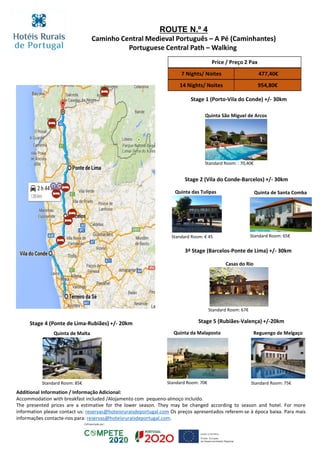 Stage 1 (Porto-Vila do Conde) +/- 30km
Quinta São Miguel de Arcos
Standard Room: : 70,40€
Stage 2 (Vila do Conde-Barcelos) +/- 30km
Quinta das Tulipas
Standard Room: € 45
Quinta de Santa Comba
Standard Room: 65€
3ª Stage (Barcelos-Ponte de Lima) +/- 30km
Quinta de Malta
Standard Room: 85€
Casas do Rio
Standard Room: 67€
Stage 4 (Ponte de Lima-Rubiães) +/- 20km Stage 5 (Rubiães-Valença) +/-20km
Quinta da Malaposta
Standard Room: 70€
Reguengo de Melgaço
Standard Room: 75€
Price / Preço 2 Pax
7 Nights/ Noites 477,40€
14 Nights/ Noites 954,80€
ROUTE N.º 4
Caminho Central Medieval Português – A Pé (Caminhantes)
Portuguese Central Path – Walking
Additional Information / Informação Adicional:
Accommodation with breakfast included /Alojamento com pequeno-almoço incluído.
The presented prices are a estimative for the lower season. They may be changed according to season and hotel. For more
information please contact us: reservas@hoteisruraisdeportugal.com Os preços apresentados referem-se à época baixa. Para mais
informações contacte-nos para: reservas@hoteisruraisdeportugal.com.
 