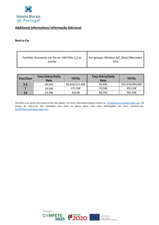Additional Information/ Informação Adicional
Rent-a-Car
Familiar: Economic car for ex: VW Polo 1,2 or
similar
For groups: Minibus A/C (9sts) Mercedes
Vito
Dias/Days
Taxa Diária/Daily
Rate
TOTAL
Taxa Diária/Daily
Rate
TOTAL
3-6 28,55€ 85,65€/171,30€ 82,49€ 247,47€/494,94€
7 24,50€ 171,50€ 70,50€ 493,50€
14 23,79€ 333,06 68,74€ 962,33€
The Rent-a-car prices are based on the low season. For more information please contact us: info@hoteisruraisdeportugal.com. Os
preços do rent-a-car são calculados com base na época baixa. Para mais informações por favor contacte-nos:
info@hoteisruraisdeportugal.com.
 