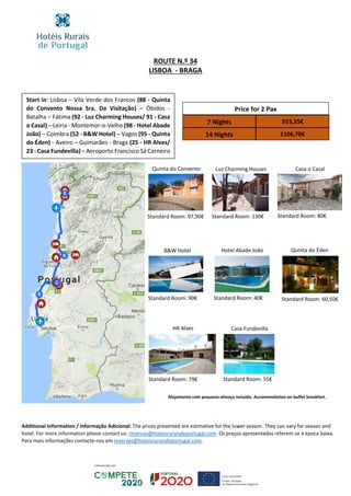 ROUTE N.º 34
LISBOA - BRAGA
Start in: Lisboa – Vila Verde dos Francos (88 - Quinta
do Convento Nossa Sra. Da Visitação) – Óbidos -
Batalha – Fátima (92 - Luz Charming Houses/ 91 - Casa
o Casal) – Leiria - Montemor-o-Velho (98 - Hotel Abade
João) – Coimbra (52 - B&W Hotel) – Vagos (95 - Quinta
do Éden) - Aveiro – Guimarães - Braga (25 - HR Alves/
23 - Casa Fundevilla) – Aeroporto Francisco Sá Carneiro
Price for 2 Pax
7 Nights 553,35€
14 Nights 1106,70€
Quinta do Convento Luz Charming Houses Casa o Casal
Hotel Abade JoãoB&W Hotel Quinta do Éden
Additional Information / Informação Adicional: The prices presented are estimative for the lower season. They can vary for season and
hotel. For more information please contact us: reservas@hoteisruraisdeportugal.com. Os preços apresentados referem-se á época baixa.
Para mais informações contacte-nos em reservas@hoteisruraisdeportugal.com.
Standard Room: 97,90€ Standard Room: 130€
Standard Room: 90€
Standard Room: 80€
Standard Room: 40€ Standard Room: 60,50€
Alojamento com pequeno-almoço incluído. Accommodation on buffet breakfast.
HR Alves Casa Fundevilla
Standard Room: 79€ Standard Room: 55€
 