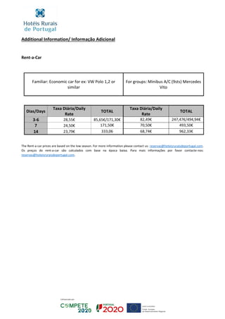 Additional Information/ Informação Adicional
Rent-a-Car
Familiar: Economic car for ex: VW Polo 1,2 or
similar
For groups: Minibus A/C (9sts) Mercedes
Vito
Dias/Days
Taxa Diária/Daily
Rate
TOTAL
Taxa Diária/Daily
Rate
TOTAL
3-6 28,55€ 85,65€/171,30€ 82,49€ 247,47€/494,94€
7 24,50€ 171,50€ 70,50€ 493,50€
14 23,79€ 333,06 68,74€ 962,33€
The Rent-a-car prices are based on the low season. For more information please contact us: reservas@hoteisruraisdeportugal.com.
Os preços do rent-a-car são calculados com base na época baixa. Para mais informações por favor contacte-nos:
reservas@hoteisruraisdeportugal.com.
 