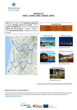 ROUTE N.º 35
PORTO - AVEIRO – VISEU – AROUCA - PORTO
Start in: Porto – Aveiro – Mira (Herdade do Lago Real)
– Águeda (Estalagem Quinta do Louredo) – Viseu
(Quinta do Medronheiro) – Tarouca – Eira Queimada
(Quinta dos Padres Santos) – Lamego – Cinfães -
Arouca (HR Quinta de Novais) - Aeroporto Francisco Sá
Carneiro
Price for 2 Pax
5 Nights 360 €
10 Nights 720 €
Herdade Lago Real Quinta do Louredo
Quinta dos Padres SantosQuinta do Medronheiro
Additional Information / Informação Adicional:
The prices presented are estimative for the lower season. They can vary for season and hotel. For more information please contact us:
info@hoteisruraisdeportugal.com. Os preços apresentados referem-se á época baixa. Para mais informações contacte-nos em
info@hoteisruraisdeportugal.com.
Standard Room: 60€ Standard Room: 85€
Standard Room: 80€Standard Room: 75€
HR Quinta de Novais
Standard Room: 60€
Alojamento com pequeno-almoço incluído. Accommodation on buffet breakfast.
 
