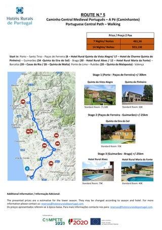 ROUTE N.º 5
Caminho Central Medieval Português – A Pé (Caminhantes)
Portuguese Central Path – Walking
Stage 1 (Porto - Paços de Ferreira) +/-30km
Stage 2 (Paços de Ferreira - Guimarães) +/-25km
Stage 3 (Guimarães - Braga) +/-25km
Price / Preço 2 Pax
7 Nights/ Noites 461,56
14 Nights/ Noites 923,13€
Quinta do Pinheiro
Quinta da Eira do Sol
Standard Room: 60€
Standard Room: 55€
Quinta da Vista Alegre
Standard Room: 71,50€
Hotel Rural Alves Hotel Rural Maria da Fonte
Standard Room: 79€ Standard Room: 40€
Start in: Porto – Santo Tirso - Paços de Ferreira (8 – Hotel Rural Quinta da Vista Alegre/ 17 – Hotel de Charme Quinta do
Pinheiro) – Guimarães (34 -Quinta da Eira do Sol) - Braga (30 - Hotel Rural Alves / 12 – Hotel Rural Maria da Fonte) –
Barcelos (39 – Casas do Rio / 28 – Quinta de Malta) Ponte de Lima – Rubiães (20 – Quinta da Malaposta) - Valença
Additional Information / Informação Adicional:
The presented prices are a estimative for the lower season. They may be changed according to season and hotel. For more
information please contact us: reservas@hoteisruraisdeportugal.com.
Os preços apresentados referem-se à época baixa. Para mais informações contacte-nos para: reservas@hoteisruraisdeportugal.com.
 