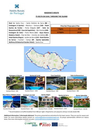 Price for/ Preço para 2 Pax
7 Nights
14 Nights 1014€
507€
MADEIRA’S ROUTE
À VOLTA DA ILHA / AROUND THE ISLAND
Additional Information / Informação Adicional: The prices presented are estimative for the lower season. They can vary for season and
hotel. For more information please contact us: reservas@hoteisruraisdeportugal.com. Os preços apresentados referem-se à época
baixa. Para mais informações contacte-nos para: reservas@hoteisruraisdeportugal.com.
Start in: Santa Cruz – Santo António da Serra (86 –
Estalagem A Quinta) – Machico – Santana (106 - Hotel
Quinta do Furão) – Ponta Delgada (107 - Solar da
Boaventura/109 - Casa da Capelinha) – São Vicente (108 -
Estalagem do Vale) – Porto Moniz (111 - Aqua Natura
Madeira Hotel) – Paúl de Mar – Estreito da Calheta (90 -
Hotel Quinta Alegre) – Jardim da Serra (110 - Hotel Quinta
da Serra) – Funchal – Caniço (89 - Quinta Splendida
Wellness & Botanical Garden Hotel) – Santa Cruz
Quinta SplendidaQuinta da SerraQuinta Alegre
Standard Room : 115€
Estalagem A Quinta Quinta do Furão Casa Capelinha
Aqua Natura Madeira Hotel
Standard Room : 65€ Standard Room : 105€ Standard Room : 45€
Solar da Boaventura
Standard Room : 40€
Standard Room : 86€ Standard Room : 69,40€
Estalagem do Vale
Standard Room : 58€ Standard Room : 68,50€
* Accommodation on buffet breakfast from 40€ per night / Alojamento com pequeno-almoço incluído desde 40€.
 