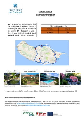Price for/ Preço para 2 Pax
7 Nights
14 Nights 973€
486,50€
MADEIRA’S ROUTE
COSTA ESTE / EAST COAST
Additional Information / Informação Adicional:
The prices presented are estimative for the lower season. They can vary for season and hotel. For more information
please contact us: reservas@hoteisruraisdeportugal.com. Os preços apresentados referem-se à época baixa. Para mais
informações contacte-nos para: reservas@hoteisruraisdeportugal.com.
Start in: Santa Cruz – Santo António da Serra
(86 – Estalagem A Quinta) – Machico –
Ponta Delgada (107 - Solar da Boaventura)
São Vicente (108 - Estalagem do Vale) –
Serra de Água – Jardins da Serra (110 - Hotel
Quinta da Serra) – Funchal – Santa Cruz.
* Accommodation on buffet breakfast from 40€ per night / Alojamento com pequeno-almoço incluído desde 40€.
Estalagem A Quinta Solar da Boaventura Quinta da Serra
Standard Room : 115€
Estalagem do Vale
Standard Room : 58€Standard Room : 65€ Standard Room : 40€
 