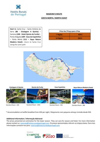 Price for/ Preço para 2 Pax
7 Nights
14 Nights 920 €
459 €
MADEIRA’S ROUTE
COSTA NORTE / NORTH COAST
Additional Information / Informação Adicional:
The prices presented are estimative for the lower season. They can vary for season and hotel. For more information
please contact us: reservas@hoteisruraisdeportugal.com. Os preços apresentados referem-se à época baixa. Para mais
informações contacte-nos para: reservas@hoteisruraisdeportugal.com.
Start in: Santa Cruz – Santo António da
Serra (86 - Estalagem A Quinta) –
Santana (106 - Hotel Quinta do Furão) –
Ponta Delgada (109 - Casa da Capelinha)
– Porto Moniz (111 – Aqua Natura
Madeira Hotel)– return to Santa Cruz
along the same path.
Estalagem A Quinta Quinta do Furão Casa Capelinha Aqua Natura Madeira Hotel
Standard Room : 65€ Standard Room : 105€ Standard Room : 45€ Standard Room : 86€
* Accommodation on buffet breakfast from 45€ per night / Alojamento com pequeno-almoço incluído desde 45€.
 