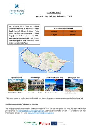 Price for/ Preço para 2 Pax
7 Nights
14 Nights 986,65€
493,33€
MADEIRA’S ROUTE
COSTA SUL E OESTE/ SOUTH AND WEST COAST
COAST
Additional Information / Informação Adicional:
The prices presented are estimative for the lower season. They can vary for season and hotel. For more information
please contact us: reservas@hoteisruraisdeportugal.com. Os preços apresentados referem-se à época baixa. Para mais
informações contacte-nos para: reservas@hoteisruraisdeportugal.com.
Start in: Santa Cruz – Caniço (89 - Quinta
Splendida Wellness & Botanical Garden
Hotel) –Funchal – Câmara de Lobos – Ponta
do Sol – Estreito da Calheta ( 90 - Quinta
Alegre) – Paúl de Mar – Porto Moniz (111 -
Aqua Natura Madeira Hotel) – São Vicente
(108 - Estalagem do Vale) – Return to Santa
Cruz crossing Serra de Água.
Quinta Splendida Quinta Alegre
Standard Room : 68,50€ Standard Room : 69,40€
* Accommodation on buffet breakfast from 58€ per night / Alojamento com pequeno-almoço incluído desde 58€.
Aqua Natura Madeira Hotel
Standard Room : 86€
Estalagem do Vale
Standard Room : 58€
 