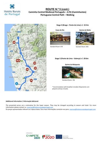 ROUTE N.º 5 (cont.)
Caminho Central Medieval Português – A Pé (Caminhantes)
Portuguese Central Path – Walking
Additional Information / Informação Adicional:
The presented prices are a estimative for the lower season. They may be changed according to season and hotel. For more
information please contact us: reservas@hoteisruraisdeportugal.com
Os preços apresentados referem-se à época baixa. Para mais informações contacte-nos para: reservas@hoteisruraisdeportugal.com.
Stage 4 (Braga – Ponte de Lima) +/- 32 Km
Quinta de MaltaCasas do Rio
Stage 5 (Ponte de Lima - Valença) +/- 20 Km
Quinta da Malaposta
Standard Room: 67€ Standard Room: 85€
Standard Room: 70€
* Accommodation with breakfast included /Alojamento com
pequeno-almoço incluído.
 