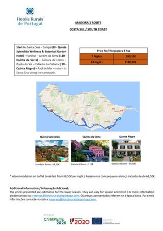 Price for/ Preço para 2 Pax
7 Nights
14 Nights 1180,20€
590,10€
MADEIRA’S ROUTE
COSTA SUL / SOUTH COAST
Additional Information / Informação Adicional:
The prices presented are estimative for the lower season. They can vary for season and hotel. For more information
please contact us: reservas@hoteisruraisdeportugal.com. Os preços apresentados referem-se à época baixa. Para mais
informações contacte-nos para: reservas@hoteisruraisdeportugal.com.
Start in: Santa Cruz – Caniço (89 - Quinta
Splendida Wellness & Botanical Garden
Hotel) –Funchal – Jardim da Serra (110 -
Quinta da Serra) – Camara de Lobos –
Ponta do Sol – Estreito da Calheta ( 90 -
Quinta Alegre) – Paúl de Mar – return to
Santa Cruz along the same path.
Quinta Splendida Quinta da Serra Quinta Alegre
Standard Room : 68,50€ Standard Room : 115€ Standard Room : 69,40€
* Accommodation on buffet breakfast from 68,50€ per night / Alojamento com pequeno-almoço incluído desde 68,50€.
 