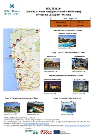 ROUTE N.º 6
Caminho da Costa Portuguesa – A Pé (Caminhantes)
Portuguese Coast path - Walking
Rinoterra Minho
Stage 1 (Porto-Vila do Conde) +/- 30km
Quinta São Miguel de Arcos
Standard Room: 70,40€
Stage 2 (Vila do Conde-Esposende) +/- 20km
Quinta de Malta
Standard Room: 85€
Casas do Rio
Standard Room: 67€
Quinta de São Sebastião
Standard Room: 70€
Stage 3 (Esposende-Viana do Castelo) +/- 25km
Quinta Paço d’Anha
Stage 4 (Viana do Castelo-Caminha) +/-25km
Quinta da Malaposta
Standard Room: 70€
Stage 5 (Caminha-Valença) +/- 27km
Reguengo de Melgaço
Standard Room: 75€Standard Room: 130€
Price / Preço 2 Pax
7 Nights/ Noites 557,73€
14 Nights/ Noites 1115,45€
Standard Room: 70€
Additional Information / Informação Adicional:
Accommodation with breakfast included /Alojamento com pequeno-almoço incluído.
The presented prices are a estimative for the lower season. They may be changed according to season and hotel. For more
information please contact us: reservas@hoteisruraisdeportugal.com
Os preços apresentados referem-se à época baixa. Para mais informações contacte-nos para: reservas@hoteisruraisdeportugal.com
 