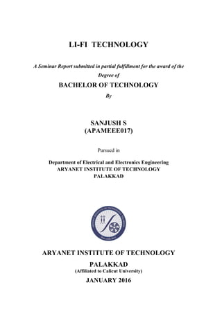 LI-FI TECHNOLOGY
A Seminar Report submitted in partial fulfillment for the award of the
Degree of
BACHELOR OF TECHNOLOGY
By
SANJUSH S
(APAMEEE017)
Pursued in
Department of Electrical and Electronics Engineering
ARYANET INSTITUTE OF TECHNOLOGY
PALAKKAD
ARYANET INSTITUTE OF TECHNOLOGY
PALAKKAD
(Affiliated to Calicut University)
JANUARY 2016
 