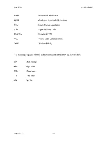 Dept Of EEE LIFI TECHNOLOGY
AIT, Palakkad viii
PWM Pulse Width Modulation
QAM Quadrature Amplitude Modulation
SCM Single-Carrier Modulation
SNR Signal to Noise Ratio
U-OFDM Unipolar OFDM
VLC Visible Light Communication
Wi-Fi Wireless Fidelity
The meaning of special symbols and notations used in the report are shown below.
mA Milli Ampere
Ghz Giga hertz
Mhz Mega hertz
Thz Tera hertz
dB Decibel
 