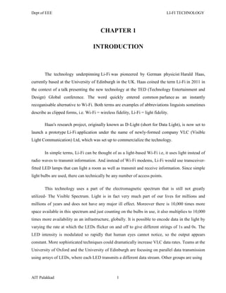 Dept of EEE LI-FI TECHNOLOGY
AIT Palakkad 1
CHAPTER 1
INTRODUCTION
The technology underpinning Li-Fi was pioneered by German physicist Harald Haas,
currently based at the University of Edinburgh in the UK. Haas coined the term Li-Fi in 2011 in
the context of a talk presenting the new technology at the TED (Technology Entertainment and
Design) Global conference. The word quickly entered common parlance as an instantly
recoganisable alternative to Wi-Fi. Both terms are examples of abbreviations linguists sometimes
describe as clipped forms, i.e. Wi-Fi = wireless fidelity, Li-Fi = light fidelity.
Haas's research project, originally known as D-Light (short for Data Light), is now set to
launch a prototype Li-Fi application under the name of newly-formed company VLC (Visible
Light Communication) Ltd, which was set up to commercialize the technology.
In simple terms, Li-Fi can be thought of as a light-based Wi-Fi i.e, it uses light instead of
radio waves to transmit information. And instead of Wi-Fi modems, Li-Fi would use transceiver-
fitted LED lamps that can light a room as well as transmit and receive information. Since simple
light bulbs are used, there can technically be any number of access points.
This technology uses a part of the electromagnetic spectrum that is still not greatly
utilized- The Visible Spectrum. Light is in fact very much part of our lives for millions and
millions of years and does not have any major ill effect. Moreover there is 10,000 times more
space available in this spectrum and just counting on the bulbs in use, it also multiplies to 10,000
times more availability as an infrastructure, globally. It is possible to encode data in the light by
varying the rate at which the LEDs flicker on and off to give different strings of 1s and 0s. The
LED intensity is modulated so rapidly that human eyes cannot notice, so the output appears
constant. More sophisticated techniques could dramatically increase VLC data rates. Teams at the
University of Oxford and the University of Edinburgh are focusing on parallel data transmission
using arrays of LEDs, where each LED transmits a different data stream. Other groups are using
 
