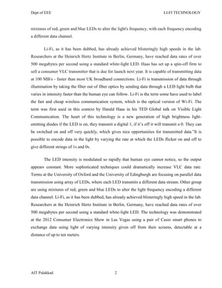 Dept of EEE LI-FI TECHNOLOGY
AIT Palakkad 2
mixtures of red, green and blue LEDs to alter the light's frequency, with each frequency encoding
a different data channel.
Li-Fi, as it has been dubbed, has already achieved blisteringly high speeds in the lab.
Researchers at the Heinrich Hertz Institute in Berlin, Germany, have reached data rates of over
500 megabytes per second using a standard white-light LED. Haas has set up a spin-off firm to
sell a consumer VLC transmitter that is due for launch next year. It is capable of transmitting data
at 100 MB/s - faster than most UK broadband connections. Li-Fi is transmission of data through
illumination by taking the fiber out of fiber optics by sending data through a LED light bulb that
varies in intensity faster than the human eye can follow. Li-Fi is the term some have used to label
the fast and cheap wireless communication system, which is the optical version of Wi-Fi. The
term was first used in this context by Harald Haas in his TED Global talk on Visible Light
Communication. The heart of this technology is a new generation of high brightness light-
emitting diodes if the LED is on, they transmit a digital 1, if it‘s off it will transmit a 0. They can
be switched on and off very quickly, which gives nice opportunities for transmitted data.‖It is
possible to encode data in the light by varying the rate at which the LEDs flicker on and off to
give different strings of 1s and 0s.
The LED intensity is modulated so rapidly that human eye cannot notice, so the output
appears constant. More sophisticated techniques could dramatically increase VLC data rate.
Terms at the University of Oxford and the University of Edingburgh are focusing on parallel data
transmission using array of LEDs, where each LED transmits a different data stream. Other group
are using mixtures of red, green and blue LEDs to alter the light frequency encoding a different
data channel. Li-Fi, as it has been dubbed, has already achieved blisteringly high speed in the lab.
Researchers at the Heinrich Hertz Institute in Berlin, Germany, have reached data rates of over
500 megabytes per second using a standard white-light LED. The technology was demonstrated
at the 2012 Consumer Electronics Show in Las Vegas using a pair of Casio smart phones to
exchange data using light of varying intensity given off from their screens, detectable at a
distance of up to ten meters.
 