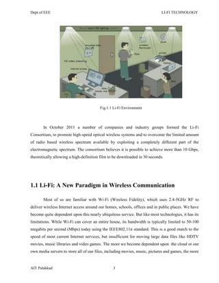 Dept of EEE LI-FI TECHNOLOGY
AIT Palakkad 3
Fig.1.1 Li-Fi Environment
In October 2011 a number of companies and industry groups formed the Li-Fi
Consortium, to promote high-speed optical wireless systems and to overcome the limited amount
of radio based wireless spectrum available by exploiting a completely different part of the
electromagnetic spectrum. The consortium believes it is possible to achieve more than 10 Gbps,
theoretically allowing a high-definition film to be downloaded in 30 seconds.
1.1 Li-Fi: A New Paradigm in Wireless Communication
Most of us are familiar with Wi-Fi (Wireless Fidelity), which uses 2.4-5GHz RF to
deliver wireless Internet access around our homes, schools, offices and in public places. We have
become quite dependent upon this nearly ubiquitous service. But like most technologies, it has its
limitations. While Wi-Fi can cover an entire house, its bandwidth is typically limited to 50-100
megabits per second (Mbps) today using the IEEE802.11n standard. This is a good match to the
speed of most current Internet services, but insufficient for moving large data files like HDTV
movies, music libraries and video games. The more we become dependent upon the cloud or our
own media servers to store all of our files, including movies, music, pictures and games, the more
 