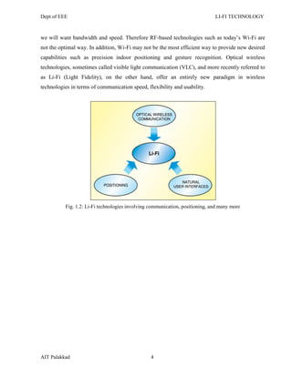 Dept of EEE LI-FI TECHNOLOGY
AIT Palakkad 4
we will want bandwidth and speed. Therefore RF-based technologies such as today‘s Wi-Fi are
not the optimal way. In addition, Wi-Fi may not be the most efficient way to provide new desired
capabilities such as precision indoor positioning and gesture recognition. Optical wireless
technologies, sometimes called visible light communication (VLC), and more recently referred to
as Li-Fi (Light Fidelity), on the other hand, offer an entirely new paradigm in wireless
technologies in terms of communication speed, flexibility and usability.
Fig. 1.2: Li-Fi technologies involving communication, positioning, and many more
 