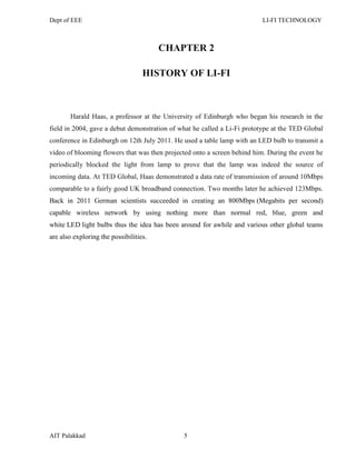 Dept of EEE LI-FI TECHNOLOGY
AIT Palakkad 5
CHAPTER 2
HISTORY OF LI-FI
Harald Haas, a professor at the University of Edinburgh who began his research in the
field in 2004, gave a debut demonstration of what he called a Li-Fi prototype at the TED Global
conference in Edinburgh on 12th July 2011. He used a table lamp with an LED bulb to transmit a
video of blooming flowers that was then projected onto a screen behind him. During the event he
periodically blocked the light from lamp to prove that the lamp was indeed the source of
incoming data. At TED Global, Haas demonstrated a data rate of transmission of around 10Mbps
comparable to a fairly good UK broadband connection. Two months later he achieved 123Mbps.
Back in 2011 German scientists succeeded in creating an 800Mbps (Megabits per second)
capable wireless network by using nothing more than normal red, blue, green and
white LED light bulbs thus the idea has been around for awhile and various other global teams
are also exploring the possibilities.
 