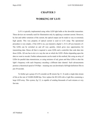 Dept of EEE LI-FI TECHNOLOGY
AIT Palakkad 6
CHAPTER 3
WORKING OF LI-FI
Li-Fi is typically implemented using white LED light bulbs at the downlink transmitter.
These devices are normally used for illumination only by applying a constant current. However,
by fast and subtle variations of the current, the optical output can be made to vary at extremely
high speeds. This very property of optical current is used in Li-Fi setup. The operational
procedure is very simple-, if the LED is on, you transmit a digital 1, if it‘s off you transmit a 0.
The LEDs can be switched on and off very quickly, which gives nice opportunities for
transmitting data. Hence all that is required is some LEDs and a controller that code data into
those LEDs. All one has to do is to vary the rate at which the LED‘s flicker depending upon the
data we want to encode. Further enhancements can be made in this method, like using an array of
LEDs for parallel data transmission, or using mixtures of red, green and blue LEDs to alter the
light‘s frequency with each frequency encoding a different data channel. Such advancements
promise a theoretical speed of 10 Gbps – meaning one can download a full high-definition film in
just 30 seconds.
To further get a grasp of Li-Fi consider an IR remote fig 3.1. It sends a single data stream
of bits at the rate of 10,000-20,000 bps. Now replace the IR LED with a Light Box containing a
large LED array. This system, fig 3.2, is capable of sending thousands of such streams at very
fast rate.
 