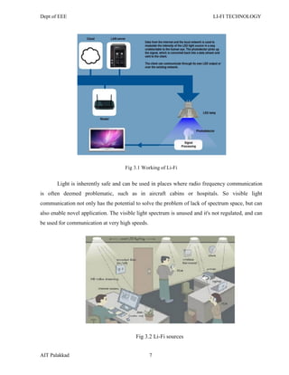 Dept of EEE LI-FI TECHNOLOGY
AIT Palakkad 7
Fig 3.1 Working of Li-Fi
Light is inherently safe and can be used in places where radio frequency communication
is often deemed problematic, such as in aircraft cabins or hospitals. So visible light
communication not only has the potential to solve the problem of lack of spectrum space, but can
also enable novel application. The visible light spectrum is unused and it's not regulated, and can
be used for communication at very high speeds.
Fig 3.2 Li-Fi sources
 