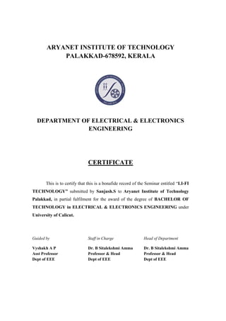 ARYANET INSTITUTE OF TECHNOLOGY
PALAKKAD-678592, KERALA
DEPARTMENT OF ELECTRICAL & ELECTRONICS
ENGINEERING
CERTIFICATE
This is to certify that this is a bonafide record of the Seminar entitled “LI-FI
TECHNOLOGY” submitted by Sanjush.S to Aryanet Institute of Technology
Palakkad, in partial fulfilment for the award of the degree of BACHELOR OF
TECHNOLOGY in ELECTRICAL & ELECTRONICS ENGINEERING under
University of Calicut.
Guided by Staff in Charge Head of Department
Vyshakh A P Dr. B Sitalekshmi Amma Dr. B Sitalekshmi Amma
Asst Professor Professor & Head Professor & Head
Dept of EEE Dept of EEE Dept of EEE
SANJ
USH S
Digitally signed
by SANJUSH S
Date:
2017.01.17
11:47:25 +05'30'
 