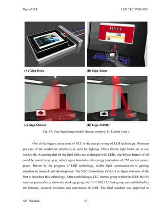 Dept of EEE LI-FI TECHNOLOGY
AIT Palakkad 10
(A) Giga-Dock (B) Giga-Beam
(c) Giga-Shower (D) Giga-MIMO
Fig. 3.3: Giga Speed usage models (Images courtesy: Tri Lumina Corp.)
One of the biggest attractions of VLC is the energy saving of LED technology. Nineteen
per cent of the worldwide electricity is used for lighting. Thirty billion light bulbs are in use
worldwide. Assuming that all the light bulbs are exchanged with LEDs, one billion barrels of oil
could be saved every year, which again translates into energy production of 250 nuclear power
plants. Driven by the progress of LED technology, visible light communication is gaining
attention in research and development. The VLC Consortium (VLCC) in Japan was one of the
first to introduce this technology. After establishing a VLC interest group within the IEEE 802.15
wireless personal-area networks working group, the IEEE 802.15.7 task group was established by
the industry, research institutes and universities in 2008. The final standard was approved in
 