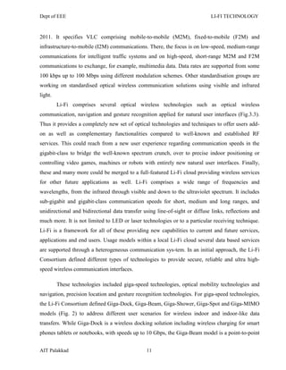 Dept of EEE LI-FI TECHNOLOGY
AIT Palakkad 11
2011. It specifies VLC comprising mobile-to-mobile (M2M), fixed-to-mobile (F2M) and
infrastructure-to-mobile (I2M) communications. There, the focus is on low-speed, medium-range
communications for intelligent traffic systems and on high-speed, short-range M2M and F2M
communications to exchange, for example, multimedia data. Data rates are supported from some
100 kbps up to 100 Mbps using different modulation schemes. Other standardisation groups are
working on standardised optical wireless communication solutions using visible and infrared
light.
Li-Fi comprises several optical wireless technologies such as optical wireless
communication, navigation and gesture recognition applied for natural user interfaces (Fig.3.3).
Thus it provides a completely new set of optical technologies and techniques to offer users add-
on as well as complementary functionalities compared to well-known and established RF
services. This could reach from a new user experience regarding communication speeds in the
gigabit-class to bridge the well-known spectrum crunch, over to precise indoor positioning or
controlling video games, machines or robots with entirely new natural user interfaces. Finally,
these and many more could be merged to a full-featured Li-Fi cloud providing wireless services
for other future applications as well. Li-Fi comprises a wide range of frequencies and
wavelengths, from the infrared through visible and down to the ultraviolet spectrum. It includes
sub-gigabit and gigabit-class communication speeds for short, medium and long ranges, and
unidirectional and bidirectional data transfer using line-of-sight or diffuse links, reflections and
much more. It is not limited to LED or laser technologies or to a particular receiving technique.
Li-Fi is a framework for all of these providing new capabilities to current and future services,
applications and end users. Usage models within a local Li-Fi cloud several data based services
are supported through a heterogeneous communication sys-tem. In an initial approach, the Li-Fi
Consortium defined different types of technologies to provide secure, reliable and ultra high-
speed wireless communication interfaces.
These technologies included giga-speed technologies, optical mobility technologies and
navigation, precision location and gesture recognition technologies. For giga-speed technologies,
the Li-Fi Consortium defined Giga-Dock, Giga-Beam, Giga-Shower, Giga-Spot and Giga-MIMO
models (Fig. 2) to address different user scenarios for wireless indoor and indoor-like data
transfers. While Giga-Dock is a wireless docking solution including wireless charging for smart
phones tablets or notebooks, with speeds up to 10 Gbps, the Giga-Beam model is a point-to-point
 