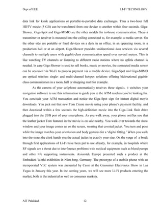 Dept of EEE LI-FI TECHNOLOGY
AIT Palakkad 12
data link for kiosk applications or portable-to-portable data exchanges. Thus a two-hour full
HDTV movie (5 GB) can be transferred from one device to another within four seconds. Giga-
Shower, Giga-Spot and Giga-MIMO are the other models for in-house communication. There a
transmitter or receiver is mounted into the ceiling connected to, for example, a media server. On
the other side are portable or fixed devices on a desk in an office, in an operating room, in a
production hall or at an airport. Giga-Shower provides unidirectional data services via several
channels to multiple users with gigabit-class communication speed over several meters. This is
like watching TV channels or listening to different radio stations where no uplink channel is
needed. In case Giga-Shower is used to sell books, music or movies, the connected media server
can be accessed via Wi-Fi to process payment via a mobile device. Giga-Spot and Giga-MIMO
are optical wireless single- and multi-channel hotspot solutions offering bidirectional gigabit-
class communication in a room, hall or shopping mall for example.
As the camera of your cellphone automatically receives these signals, it switches your
navigation software to use this information to guide you to the ATM machine you‘re looking for.
You conclude your ATM transaction and notice the Giga-Spot sign for instant digital movie
downloads. You pick out that new Tom Cruise movie using your phone‘s payment facility, and
then download within a few seconds the high-definition movie into the Giga-Link flash drive
plugged into the USB port of your smartphone. As you walk away, your phone notifies you that
the leather jacket Tom featured in the movie is on sale nearby. You walk over towards the show
window and your image comes up on the screen, wearing that coveted jacket. You turn and pose
while the image matches your orientation and body gestures for a ‗digital fitting.‘ When you walk
into the store, the clerk hands you the actual jacket in exactly your size. On the verge of a break
through first applications of Li-Fi have been put to use already, for example, in hospitals where
RF signals are a threat due to interference problems with medical equipment such as blood pumps
and other life supporting instruments. Axiomtek Europe presented such a product at the
Embedded World exhibition in Nürn-berg, Germany. The prototype of a mobile phone with an
incorporated VLC system was presented by Casio at the Consumer Electronics Show in Las
Vegas in January this year. In the coming years, we will see more Li-Fi products entering the
market, both in the industrial as well as consumer markets.
 