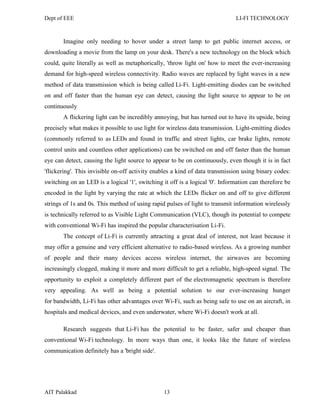 Dept of EEE LI-FI TECHNOLOGY
AIT Palakkad 13
Imagine only needing to hover under a street lamp to get public internet access, or
downloading a movie from the lamp on your desk. There's a new technology on the block which
could, quite literally as well as metaphorically, 'throw light on' how to meet the ever-increasing
demand for high-speed wireless connectivity. Radio waves are replaced by light waves in a new
method of data transmission which is being called Li-Fi. Light-emitting diodes can be switched
on and off faster than the human eye can detect, causing the light source to appear to be on
continuously
A flickering light can be incredibly annoying, but has turned out to have its upside, being
precisely what makes it possible to use light for wireless data transmission. Light-emitting diodes
(commonly referred to as LEDs and found in traffic and street lights, car brake lights, remote
control units and countless other applications) can be switched on and off faster than the human
eye can detect, causing the light source to appear to be on continuously, even though it is in fact
'flickering'. This invisible on-off activity enables a kind of data transmission using binary codes:
switching on an LED is a logical '1', switching it off is a logical '0'. Information can therefore be
encoded in the light by varying the rate at which the LEDs flicker on and off to give different
strings of 1s and 0s. This method of using rapid pulses of light to transmit information wirelessly
is technically referred to as Visible Light Communication (VLC), though its potential to compete
with conventional Wi-Fi has inspired the popular characterisation Li-Fi.
The concept of Li-Fi is currently attracting a great deal of interest, not least because it
may offer a genuine and very efficient alternative to radio-based wireless. As a growing number
of people and their many devices access wireless internet, the airwaves are becoming
increasingly clogged, making it more and more difficult to get a reliable, high-speed signal. The
opportunity to exploit a completely different part of the electromagnetic spectrum is therefore
very appealing. As well as being a potential solution to our ever-increasing hunger
for bandwidth, Li-Fi has other advantages over Wi-Fi, such as being safe to use on an aircraft, in
hospitals and medical devices, and even underwater, where Wi-Fi doesn't work at all.
Research suggests that Li-Fi has the potential to be faster, safer and cheaper than
conventional Wi-Fi technology. In more ways than one, it looks like the future of wireless
communication definitely has a 'bright side'.
 
