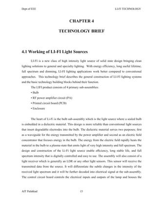 Dept of EEE LI-FI TECHNOLOGY
AIT Palakkad 15
CHAPTER 4
TECHNOLOGY BRIEF
4.1 Working of LI-FI Light Sources
LI-FI is a new class of high intensity light source of solid state design bringing clean
lighting solutions to general and specialty lighting. With energy efficiency, long useful lifetime,
full spectrum and dimming, LI-FI lighting applications work better compared to conventional
approaches. This technology brief describes the general construction of LI-FI lighting systems
and the basic technology building blocks behind their function.
The LIFI product consists of 4 primary sub-assemblies:
• Bulb
• RF power amplifier circuit (PA)
• Printed circuit board (PCB)
• Enclosure
The heart of Li-Fi is the bulb sub-assembly which is the light source where a sealed bulb
is embedded in a dielectric material. This design is more reliable than conventional light sources
that insert degradable electrodes into the bulb. The dielectric material serves two purposes; ﬁrst
as a waveguide for the energy transmitted by the power ampliﬁer and second as an electric ﬁeld
concentrator that focuses energy in the bulb. The energy from the electric ﬁeld rapidly heats the
material in the bulb to a plasma state that emits light of very high intensity and full spectrum. The
design and construction of the Li-Fi light source enable eﬃciency, long stable life, and full
spectrum intensity that is digitally controlled and easy to use. The assembly will also consist of a
light receiver which is generally an LDR or any other light sensors. This sensor will receive the
transmitted data from the source. It will diﬀerentiate the subtle changes in the intensity of the
received light spectrum and it will be further decoded into electrical signal at the sub-assembly.
The control circuit board controls the electrical inputs and outputs of the lamp and houses the
 