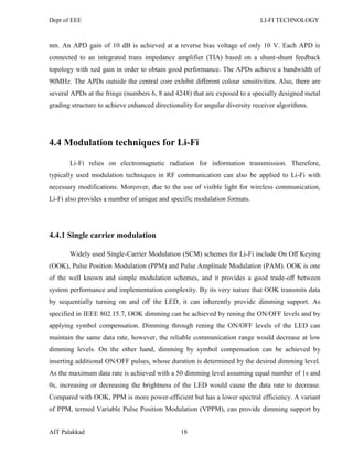 Dept of EEE LI-FI TECHNOLOGY
AIT Palakkad 18
nm. An APD gain of 10 dB is achieved at a reverse bias voltage of only 10 V. Each APD is
connected to an integrated trans impedance amplifier (TIA) based on a shunt-shunt feedback
topology with xed gain in order to obtain good performance. The APDs achieve a bandwidth of
90MHz. The APDs outside the central core exhibit diﬀerent colour sensitivities. Also, there are
several APDs at the fringe (numbers 6, 8 and 4248) that are exposed to a specially designed metal
grading structure to achieve enhanced directionality for angular diversity receiver algorithms.
4.4 Modulation techniques for Li-Fi
Li-Fi relies on electromagnetic radiation for information transmission. Therefore,
typically used modulation techniques in RF communication can also be applied to Li-Fi with
necessary modifications. Moreover, due to the use of visible light for wireless communication,
Li-Fi also provides a number of unique and specific modulation formats.
4.4.1 Single carrier modulation
Widely used Single-Carrier Modulation (SCM) schemes for Li-Fi include On Oﬀ Keying
(OOK), Pulse Position Modulation (PPM) and Pulse Amplitude Modulation (PAM). OOK is one
of the well known and simple modulation schemes, and it provides a good trade-oﬀ between
system performance and implementation complexity. By its very nature that OOK transmits data
by sequentially turning on and oﬀ the LED, it can inherently provide dimming support. As
specified in IEEE 802.15.7, OOK dimming can be achieved by rening the ON/OFF levels and by
applying symbol compensation. Dimming through rening the ON/OFF levels of the LED can
maintain the same data rate, however, the reliable communication range would decrease at low
dimming levels. On the other hand, dimming by symbol compensation can be achieved by
inserting additional ON/OFF pulses, whose duration is determined by the desired dimming level.
As the maximum data rate is achieved with a 50 dimming level assuming equal number of 1s and
0s, increasing or decreasing the brightness of the LED would cause the data rate to decrease.
Compared with OOK, PPM is more power-efficient but has a lower spectral efficiency. A variant
of PPM, termed Variable Pulse Position Modulation (VPPM), can provide dimming support by
 