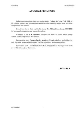 Dept Of EEE LIFI TECHNOLOGY
AIT, Palakkad i
ACKNOWLEDGMENTS
I take this opportunity to thank my seminar guide, Vyshakh A P ,Asst Prof EEE for
his valuable guidance and encouragement which has been absolutely helpful in the successful
completion of this seminar.
I would also like to thank my Staff in charge Dr. B Sitalekshmi Amma, HOD EEE
for her valuable suggestions and support throughout.
I indebted to Dr. M R Vikraman, Principal AIT, Palakkad for his whole hearted
support for the completion of this seminar.
I also grateful to my Parents, Faculty members, Friends and all my well-wishers for
their timely aid without which I wouldn’t be able to finish my seminar successfully.
Last but not least; I would like to thank God Almighty for his blessings which made
me confident throughout the seminar.
SANJUSH S
 