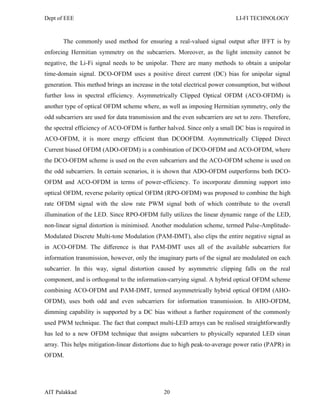 Dept of EEE LI-FI TECHNOLOGY
AIT Palakkad 20
The commonly used method for ensuring a real-valued signal output after IFFT is by
enforcing Hermitian symmetry on the subcarriers. Moreover, as the light intensity cannot be
negative, the Li-Fi signal needs to be unipolar. There are many methods to obtain a unipolar
time-domain signal. DCO-OFDM uses a positive direct current (DC) bias for unipolar signal
generation. This method brings an increase in the total electrical power consumption, but without
further loss in spectral efficiency. Asymmetrically Clipped Optical OFDM (ACO-OFDM) is
another type of optical OFDM scheme where, as well as imposing Hermitian symmetry, only the
odd subcarriers are used for data transmission and the even subcarriers are set to zero. Therefore,
the spectral efficiency of ACO-OFDM is further halved. Since only a small DC bias is required in
ACO-OFDM, it is more energy efficient than DCOOFDM. Asymmetrically Clipped Direct
Current biased OFDM (ADO-OFDM) is a combination of DCO-OFDM and ACO-OFDM, where
the DCO-OFDM scheme is used on the even subcarriers and the ACO-OFDM scheme is used on
the odd subcarriers. In certain scenarios, it is shown that ADO-OFDM outperforms both DCO-
OFDM and ACO-OFDM in terms of power-efficiency. To incorporate dimming support into
optical OFDM, reverse polarity optical OFDM (RPO-OFDM) was proposed to combine the high
rate OFDM signal with the slow rate PWM signal both of which contribute to the overall
illumination of the LED. Since RPO-OFDM fully utilizes the linear dynamic range of the LED,
non-linear signal distortion is minimised. Another modulation scheme, termed Pulse-Amplitude-
Modulated Discrete Multi-tone Modulation (PAM-DMT), also clips the entire negative signal as
in ACO-OFDM. The diﬀerence is that PAM-DMT uses all of the available subcarriers for
information transmission, however, only the imaginary parts of the signal are modulated on each
subcarrier. In this way, signal distortion caused by asymmetric clipping falls on the real
component, and is orthogonal to the information-carrying signal. A hybrid optical OFDM scheme
combining ACO-OFDM and PAM-DMT, termed asymmetrically hybrid optical OFDM (AHO-
OFDM), uses both odd and even subcarriers for information transmission. In AHO-OFDM,
dimming capability is supported by a DC bias without a further requirement of the commonly
used PWM technique. The fact that compact multi-LED arrays can be realised straightforwardly
has led to a new OFDM technique that assigns subcarriers to physically separated LED sinan
array. This helps mitigation-linear distortions due to high peak-to-average power ratio (PAPR) in
OFDM.
 