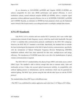 Dept of EEE LI-FI TECHNOLOGY
AIT Palakkad 21
As an alternative to ACO-OFDM, ip-OFDM and Unipolar OFDM (U-OFDM) can
achieve comparable bit error ratio (BER) performance and spectral efficiency. A novel
modulation scheme, named enhanced unipolar OFDM (eU-OFDM), allows a unipolar signal
generation without additional spectral efficiency loss as in ACOOFDM, PAM-DMT, ip-OFDM
and U-OFDM. Recently, an alternative to OFDM has been proposed, which uses the Hadamard
matrix instead of the Fourier matrix as an orthogonal matrix to multiplex multiple data streams.
4.5 Li-Fi Standards
Like Wi-Fi, Li-Fi is wireless and uses similar 802.11 protocols; but it uses visible light
communication (instead of radio frequency waves), which has much-wider bandwidth. One part
of VLC is modelled after communication protocols established by the IEEE 802 workgroup.
However, the IEEE 802.15.7 standard is out-of-date. Speciﬁcally, the standard fails to consider
the latest technological developments in the ﬁeld of optical wireless communications, speciﬁcally
with the introduction of Optical Orthogonal Frequency Division Multiplexing (OOFDM)
modulation methods which have been optimized for data rates, multiple-access and energy
efficiency. The introduction of O-OFDM means that a new drive for standardization of optical
wireless communications is required.
The IEEE 802.15.7 standard deﬁnes the physical layer (PHY) and media access control
(MAC) layer. The standard is able to deliver enough data rates to transmit audio, video and
multimedia services. It takes into account optical transmission mobility, its compatibility with
artiﬁcial lighting present in infrastructures, and the interference which may be generated by
ambient lighting. The MAC layer permits using the link with the other layers as with the TCP/IP
protocol.
The standard deﬁnes three PHY layers with diﬀerent rates:
• The PHY I was established for outdoor application and works from 11.67 Kbps to 267.6 Kbps.
 