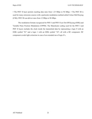 Dept of EEE LI-FI TECHNOLOGY
AIT Palakkad 22
• The PHY II layer permits reaching data rates from 1.25 Mbps to 96 Mbps. • The PHY III is
used for many emissions sources with a particular modulation method called Colour Shift Keying
(CSK). PHY III can deliver rates from 12 Mbps to 96 Mbps.
The modulation formats recognized for PHY I and PHY II are On-Oﬀ Keying (OOK) and
Variable Pulse Position Modulation (VPPM). The Manchester coding used for the PHY I and
PHY II layers includes the clock inside the transmitted data by representing a logic 0 with an
OOK symbol ‖01‖ and a logic 1 with an OOK symbol ‖10‖, all with a DC component. DC
component avoids light extinction in case of an extended run of logic 0‘s.
 