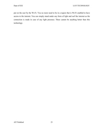 Dept of EEE LI-FI TECHNOLOGY
AIT Palakkad 25
put on the user by the Wi-Fi. You no more need to be in a region that is Wi-Fi enabled to have
access to the internet. You can simply stand under any form of light and surf the internet as the
connection is made in case of any light presence. There cannot be anything better than this
technology.
 