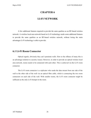 Dept of EEE LI-FI TECHNOLOGY
AIT Palakkad 26
CHAPTER 6
LI-FI NETWORK
A few additional features required to provide the same qualities as an RF-based wireless
network: A wireless local area network based on Li-Fi technology needs some additional features
to provide the same qualities as an RF-based wireless network, without losing the main
advantages Li-Fi technology is able to provide.
6.1 Li-Fi Room Connector
Optical signals, obviously they can‘t penetrate walls. How to the offence of many this is
an advantage (relation to security issues). However, in order to provide an optical wireless local
area network, rooms needs to be connected with each other. This is achieved via the Li-Fi room
connector.
The Li-Fi room connector is a replicator who sends the data stream from one side of the
wall to the other side of the wall via an optical fibre cable, which is connecting the two room
connectors on each side of the wall. With smaller rooms, the Li-Fi room connector might be
sufficient as the only Li-Fi hotspot in the room.
 