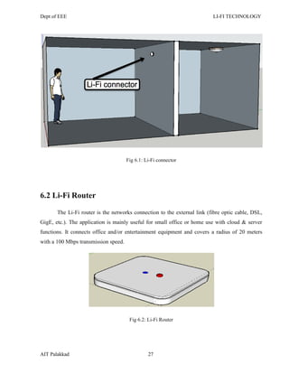 Dept of EEE LI-FI TECHNOLOGY
AIT Palakkad 27
Fig 6.1: Li-Fi connector
6.2 Li-Fi Router
The Li-Fi router is the networks connection to the external link (fibre optic cable, DSL,
GigE, etc.). The application is mainly useful for small office or home use with cloud & server
functions. It connects office and/or entertainment equipment and covers a radius of 20 meters
with a 100 Mbps transmission speed.
Fig 6.2: Li-Fi Router
 