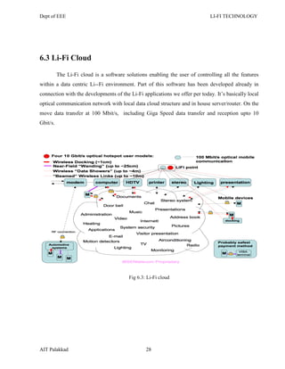 Dept of EEE LI-FI TECHNOLOGY
AIT Palakkad 28
6.3 Li-Fi Cloud
The Li-Fi cloud is a software solutions enabling the user of controlling all the features
within a data centric Li--Fi environment. Part of this software has been developed already in
connection with the developments of the Li-Fi applications we offer per today. It‘s basically local
optical communication network with local data cloud structure and in house server/router. On the
move data transfer at 100 Mbit/s, including Giga Speed data transfer and reception upto 10
Gbit/s.
Fig 6.3: Li-Fi cloud
 