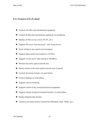 Dept of EEE LI-FI TECHNOLOGY
AIT Palakkad 29
6.3.1 Features of Li-Fi cloud
 Connects all office and entertainment equipment.
 Controls all data and entertainment equipment via smartphone.
 Displays all files on any screen (TV,PC, etc.).
 Supports file access from any point + and via any device.
 Stores all data in one central server/computer.
 Supports data transfer and reception at 10 Gbit/s.
 Supports "on the move" data transfer at 100 Mbit/s.
 Monitors the entire optical network area.
 Detects motion in the entire optical network area if wanted.
 Controls all security features via smart phone.
 Controls lighting via smart phone.
 Supports control of heating.
 Supports control of any connected electrical equipment.
 Supports energy saving/environmental features via smart phone.
 Bridges disparate data formats.
 Connects your local cloud to external line (fiberoptic, GigE, ADSL, etc.).
 
