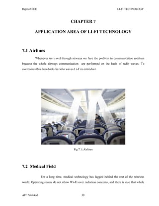 Dept of EEE LI-FI TECHNOLOGY
AIT Palakkad 30
CHAPTER 7
APPLICATION AREA OF LI-FI TECHNOLOGY
7.1 Airlines
Whenever we travel through airways we face the problem in communication medium
because the whole airways communication are performed on the basis of radio waves. To
overcomes this drawback on radio waves Li-Fi is introduce.
Fig 7.1: Airlines
7.2 Medical Field
For a long time, medical technology has lagged behind the rest of the wireless
world. Operating rooms do not allow Wi-Fi over radiation concerns, and there is also that whole
 