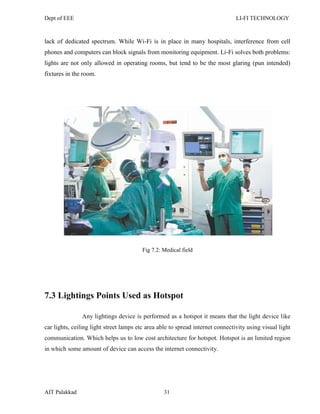 Dept of EEE LI-FI TECHNOLOGY
AIT Palakkad 31
lack of dedicated spectrum. While Wi-Fi is in place in many hospitals, interference from cell
phones and computers can block signals from monitoring equipment. Li-Fi solves both problems:
lights are not only allowed in operating rooms, but tend to be the most glaring (pun intended)
fixtures in the room.
Fig 7.2: Medical field
7.3 Lightings Points Used as Hotspot
Any lightings device is performed as a hotspot it means that the light device like
car lights, ceiling light street lamps etc area able to spread internet connectivity using visual light
communication. Which helps us to low cost architecture for hotspot. Hotspot is an limited region
in which some amount of device can access the internet connectivity.
 